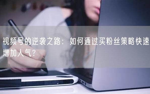 视频号的逆袭之路：如何通过买粉丝策略快速增加人气？
