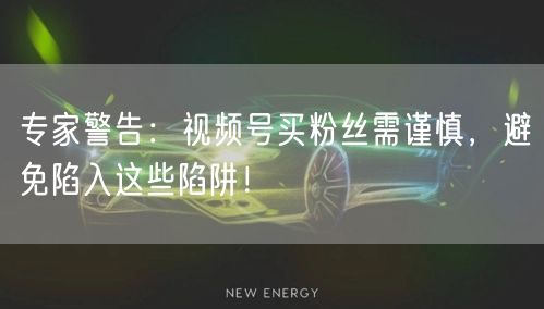 专家警告：视频号买粉丝需谨慎，避免陷入这些陷阱！