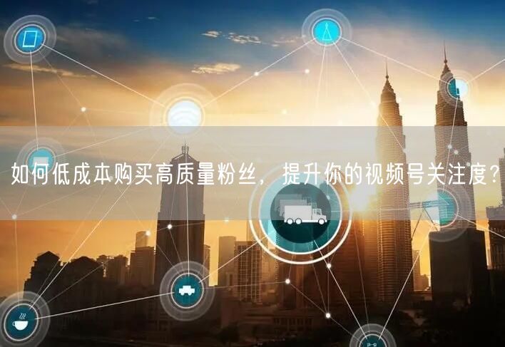 如何低成本购买高质量粉丝，提升你的视频号关注度？