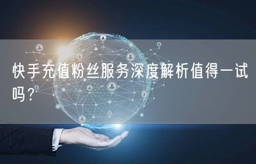 快手充值粉丝服务深度解析值得一试吗？