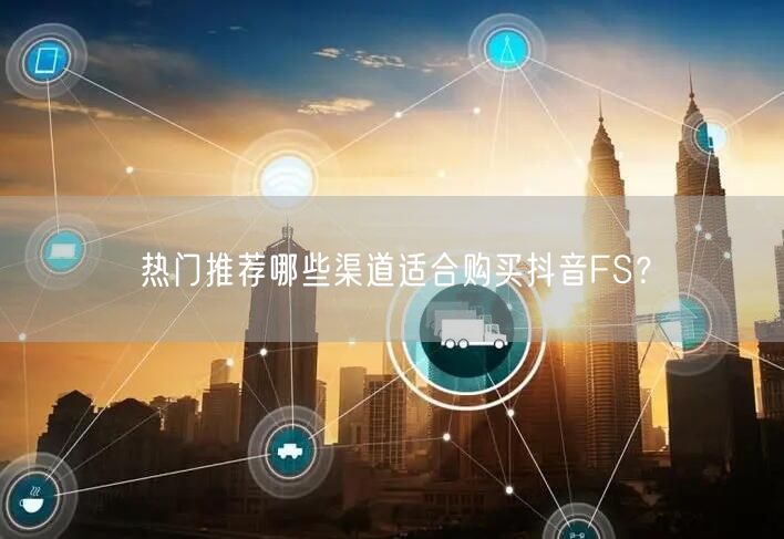 热门推荐哪些渠道适合购买抖音FS？