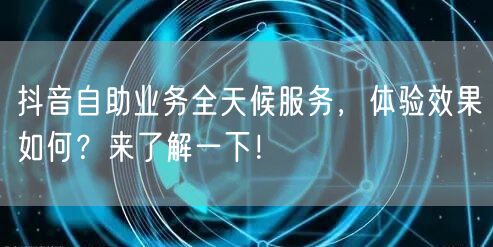 抖音自助业务全天候服务，体验效果如何？来了解一下！