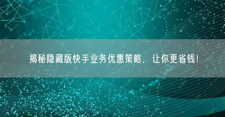 揭秘隐藏版快手业务优惠策略，让你更省钱！