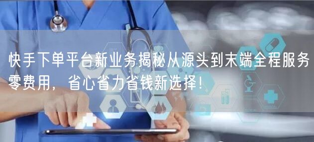 快手下单平台新业务揭秘从源头到末端全程服务零费用,省心省力省钱新选择!