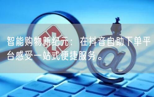 智能购物新纪元:在抖音自助下单平台感受一站式便捷服务。