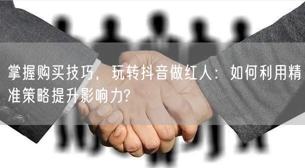 掌握购买技巧,玩转抖音做红人:如何利用精准策略提升影响力?