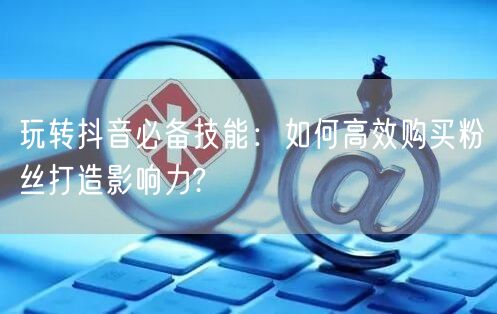 玩转抖音必备技能：如何高效购买粉丝打造影响力?